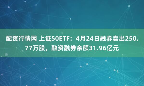 配资行情网 上证50ETF：4月24日融券卖出250.77万股，融资融券余额31.96亿元