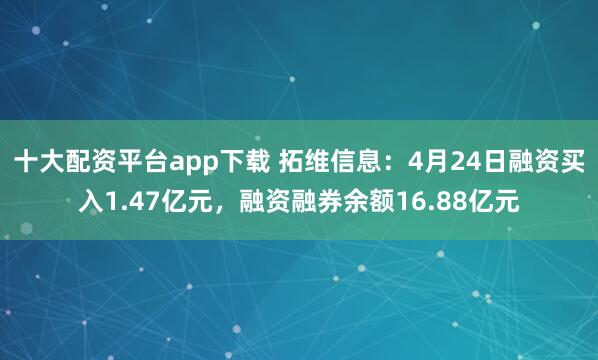 十大配资平台app下载 拓维信息：4月24日融资买入1.47亿元，融资融券余额16.88亿元