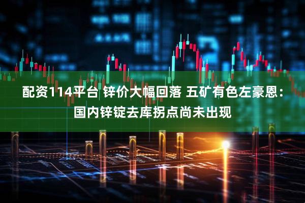 配资114平台 锌价大幅回落 五矿有色左豪恩：国内锌锭去库拐点尚未出现