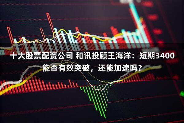十大股票配资公司 和讯投顾王海洋：短期3400能否有效突破，还能加速吗？