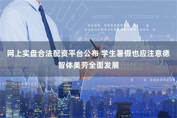 网上实盘合法配资平台公布 学生暑假也应注意德智体美劳全面发展
