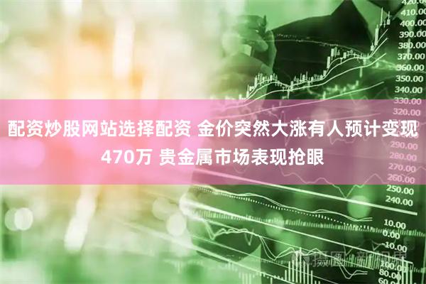 配资炒股网站选择配资 金价突然大涨有人预计变现470万 贵金属市场表现抢眼