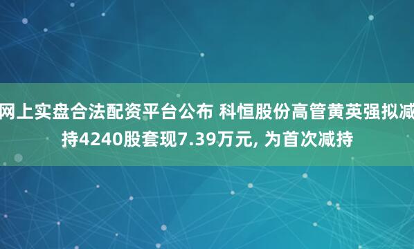 网上实盘合法配资平台公布 科恒股份高管黄英强拟减持4240股套现7.39万元, 为首次减持
