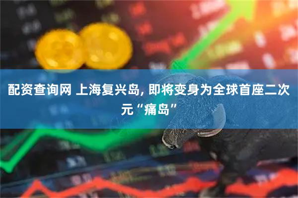 配资查询网 上海复兴岛, 即将变身为全球首座二次元“痛岛”