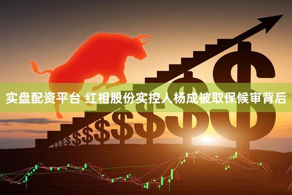 实盘配资平台 红相股份实控人杨成被取保候审背后