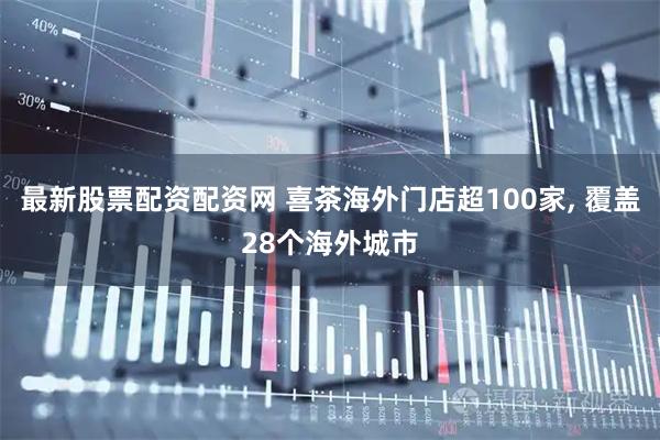 最新股票配资配资网 喜茶海外门店超100家, 覆盖28个海外城市