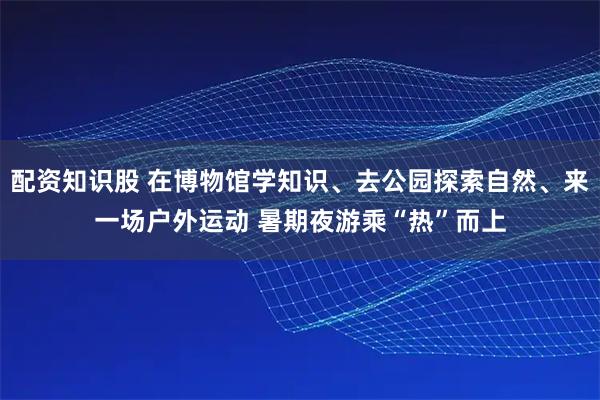 配资知识股 在博物馆学知识、去公园探索自然、来一场户外运动 暑期夜游乘“热”而上