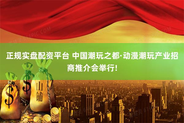 正规实盘配资平台 中国潮玩之都·动漫潮玩产业招商推介会举行!