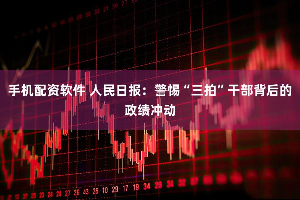 手机配资软件 人民日报：警惕“三拍”干部背后的政绩冲动
