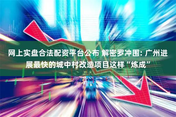 网上实盘合法配资平台公布 解密罗冲围: 广州进展最快的城中村改造项目这样“炼成”