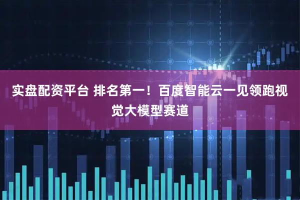 实盘配资平台 排名第一！百度智能云一见领跑视觉大模型赛道