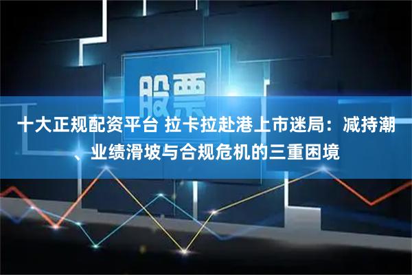 十大正规配资平台 拉卡拉赴港上市迷局：减持潮、业绩滑坡与合规危机的三重困境