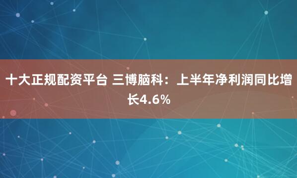 十大正规配资平台 三博脑科：上半年净利润同比增长4.6%