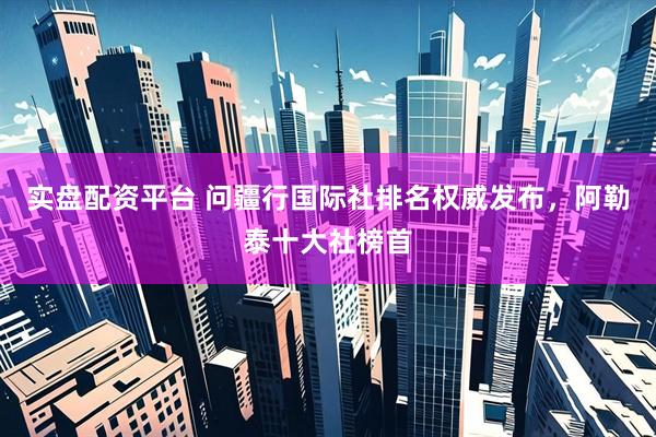 实盘配资平台 问疆行国际社排名权威发布，阿勒泰十大社榜首