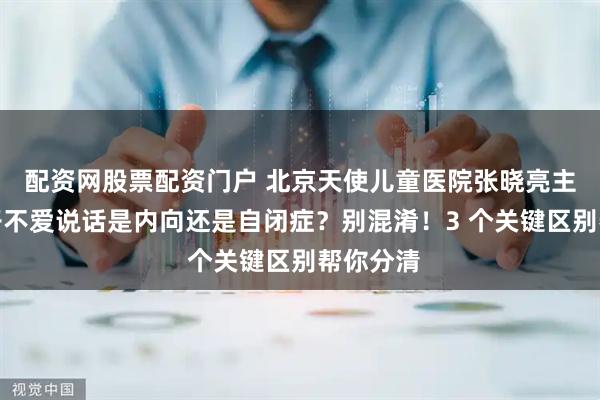 配资网股票配资门户 北京天使儿童医院张晓亮主任：孩子不爱说话是内向还是自闭症？别混淆！3 个关键区别帮你分清