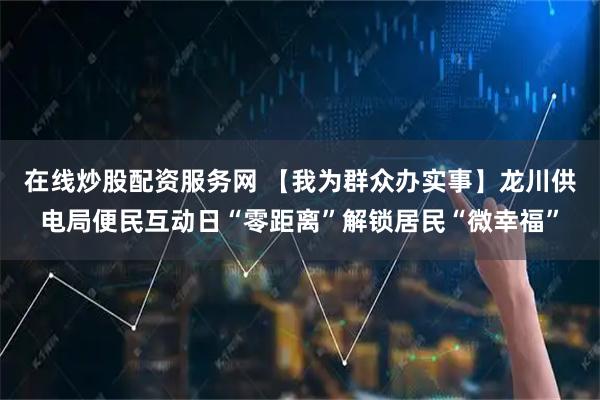 在线炒股配资服务网 【我为群众办实事】龙川供电局便民互动日“零距离”解锁居民“微幸福”