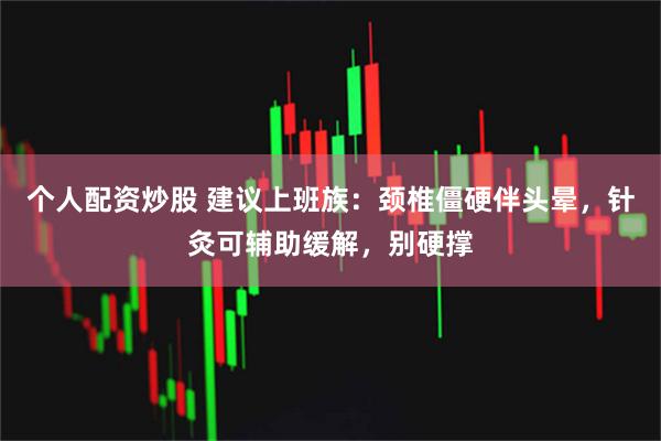 个人配资炒股 建议上班族：颈椎僵硬伴头晕，针灸可辅助缓解，别硬撑