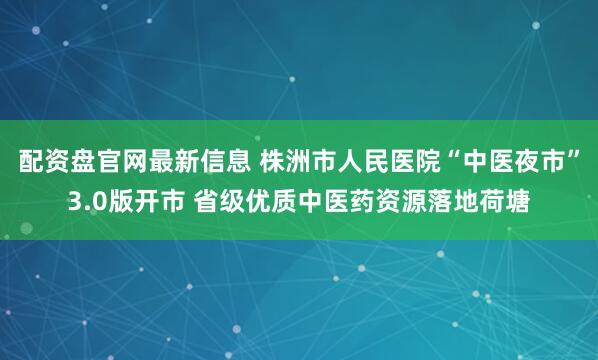 配资盘官网最新信息 株洲市人民医院“中医夜市”3.0版开市 省级优质中医药资源落地荷塘