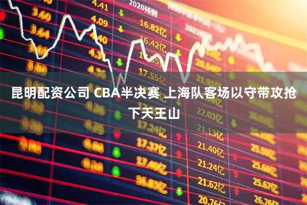 昆明配资公司 CBA半决赛 上海队客场以守带攻抢下天王山