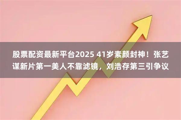 股票配资最新平台2025 41岁素颜封神！张艺谋新片第一美人不靠滤镜，刘浩存第三引争议