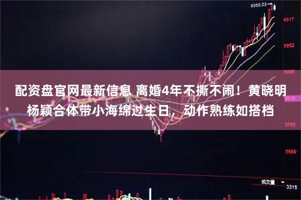 配资盘官网最新信息 离婚4年不撕不闹！黄晓明杨颖合体带小海绵过生日，动作熟练如搭档