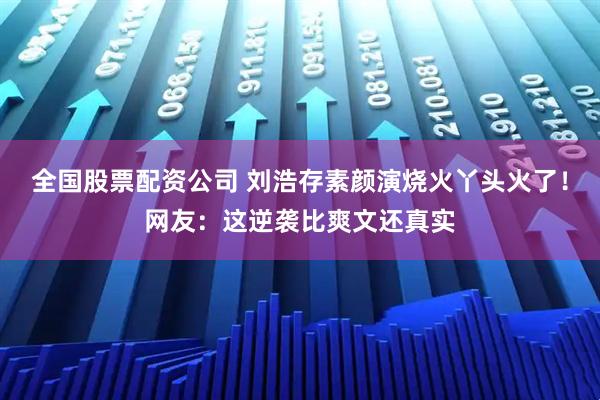 全国股票配资公司 刘浩存素颜演烧火丫头火了！网友：这逆袭比爽文还真实