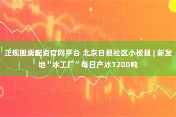 正规股票配资官网平台 北京日报社区小板报 | 新发地“冰工厂”每日产冰1200吨