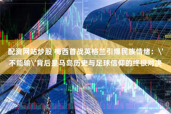 配资网站炒股 梅西首战英格兰引爆民族情绪：'不能输'背后是马岛历史与足球信仰的终极对决