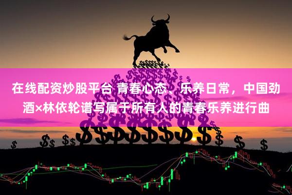 在线配资炒股平台 青春心态、乐养日常，中国劲酒×林依轮谱写属于所有人的青春乐养进行曲