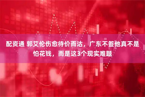 配资通 郭艾伦伤愈待价而沽，广东不签他真不是怕花钱，而是这3个现实难题