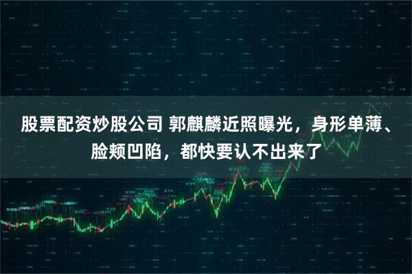 股票配资炒股公司 郭麒麟近照曝光，身形单薄、脸颊凹陷，都快要认不出来了