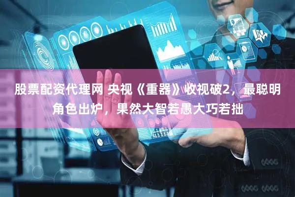 股票配资代理网 央视《重器》收视破2,最聪明角色出炉,果然大智若愚大巧若拙