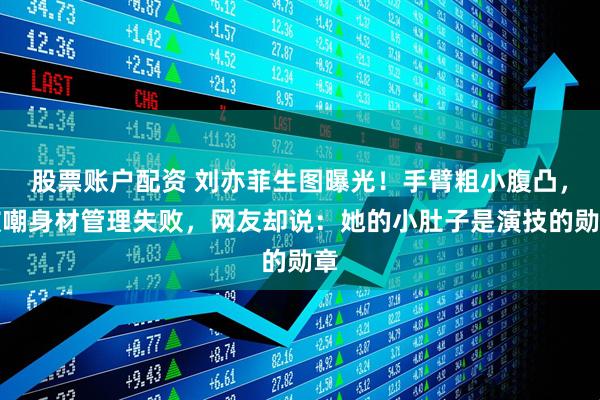 股票账户配资 刘亦菲生图曝光！手臂粗小腹凸，被嘲身材管理失败，网友却说：她的小肚子是演技的勋章