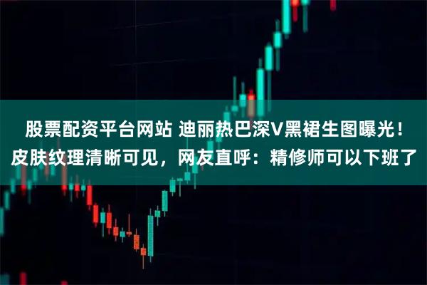 股票配资平台网站 迪丽热巴深V黑裙生图曝光！皮肤纹理清晰可见，网友直呼：精修师可以下班了