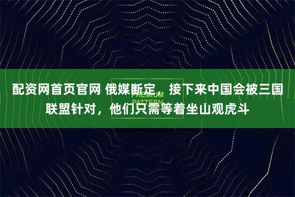 配资网首页官网 俄媒断定，接下来中国会被三国联盟针对，他们只需等着坐山观虎斗
