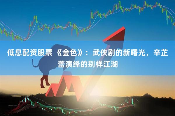 低息配资股票 《金色》：武侠剧的新曙光，辛芷蕾演绎的别样江湖