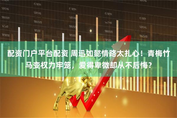 配资门户平台配资 周迅如懿情路太扎心！青梅竹马变权力牢笼，爱得卑微却从不后悔？