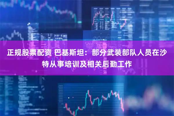 正规股票配资 巴基斯坦：部分武装部队人员在沙特从事培训及相关后勤工作
