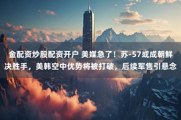 金配资炒股配资开户 美媒急了！苏-57或成朝鲜决胜手，美韩空中优势将被打破，后续军售引悬念
